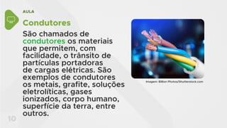 AULA
10
Condutores
São chamados de
condutores os materiais
que permitem, com
facilidade, o trânsito de
partículas portadoras
de cargas elétricas. São
exemplos de condutores
os metais, grafite, soluções
eletrolíticas, gases
ionizados, corpo humano,
superfície da terra, entre
outros.
Imagem: Billion Photos/Shutterstock.com
 