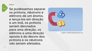 AULA
17
Se pudéssemos separar
os prótons, nêutrons e
elétrons de um átomo,
e lançá-los em direção
à um ímã, os prótons
seriam desviados
para uma direção, os
elétrons a uma direção
oposta à do desvio dos
prótons e os nêutrons
não seriam afetados.
Imagem: Thx4Stock/Shutterstock.com
 