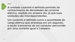 AULA
22
A unidade coulomb é definida partindo do
conhecimento de densidades de corrente
elétrica, medida em ampere (A), já que suas
unidades são interdependentes.
Um coulomb é definido como a quantidade de
carga elétrica que atravessa em um segundo,
a seção transversal de um condutor percorrido
por uma corrente igual a 1 ampere.
 