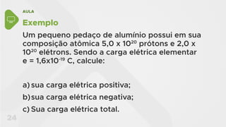AULA
24
Exemplo
Um pequeno pedaço de alumínio possui em sua
composição atômica 5,0 x 1020
prótons e 2,0 x
1020
elétrons. Sendo a carga elétrica elementar
e = 1,6x10-19
C, calcule:
a) sua carga elétrica positiva;
b)sua carga elétrica negativa;
c) Sua carga elétrica total.
 