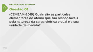 DINÂMICA LOCAL INTERATIVA
28
Questão 01
(CEMEAM-2019) Quais são as partículas
elementares do átomo que são responsáveis
pela natureza da carga elétrica e qual é a sua
unidade de medida?
 