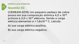 DINÂMICA LOCAL INTERATIVA
29
Questão 02
(CEMEAM-2019) Um pequeno pedaço de cobre
possui em sua composição atômica 4,0 x 1020
prótons e 3,0 x 1020
elétrons. Sendo a carga
elétrica elementar e = 1,6x10-19
C, calcule:
A) sua carga elétrica positiva.
B) sua carga elétrica negativa.
 
