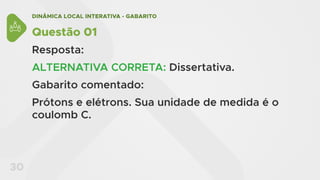 DINÂMICA LOCAL INTERATIVA - GABARITO
30
Questão 01
Resposta:
ALTERNATIVA CORRETA: Dissertativa.
Gabarito comentado:
Prótons e elétrons. Sua unidade de medida é o
coulomb C.
 