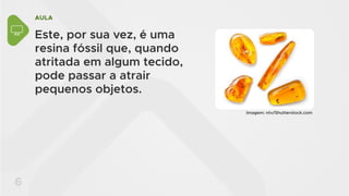 AULA
6
Este, por sua vez, é uma
resina fóssil que, quando
atritada em algum tecido,
pode passar a atrair
pequenos objetos.
Imagem: ntv/Shutterstock.com
 