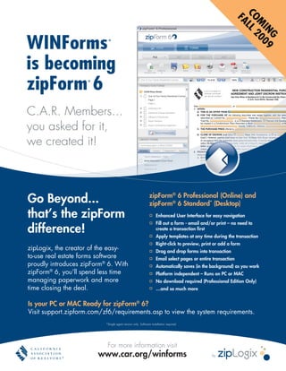 CO LL
                                                                                                             FA
                                                                                                              M 200
                                                                                                                IN 9
WINForms




                                                                                                                  G
                            ®



is becoming
zipForm 6            ®



C.A.R. Members...
you asked for it,
we created it!



Go Beyond...                                                   zipForm® 6 Professional (Online) and
                                                               zipForm® 6 Standard* (Desktop)
that’s the zipForm                                                  Enhanced User Interface for easy navigation
                                                                    Fill out a form - email and/or print – no need to
difference!                                                         create a transaction first
                                                                    Apply templates at any time during the transaction
                                                                    Right-click to preview, print or add a form
zipLogix, the creator of the easy-                                  Drag and drop forms into transaction
to-use real estate forms software                                   Email select pages or entire transaction
proudly introduces zipForm® 6. With                                 Automatically saves (in the background) as you work
zipForm® 6, you’ll spend less time                                  Platform independent – Runs on PC or MAC
managing paperwork and more                                         No download required (Professional Edition Only)
time closing the deal.                                              …and so much more


Is your PC or MAC Ready for zipForm® 6?
Visit support.zipform.com/zf6/requirements.asp to view the system requirements.
                           *Single agent version only. Software installation required.




                            For more information visit
                         www.car.org/winforms                                                   by
 