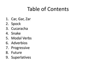 Table of Contents
1.   Car, Gar, Zar
2.   Spock
3.   Cucaracha
4.   Snake
5.   Modal Verbs
6.   Adverbios
7.   Progressive
8.   Future
9.   Superlatives
 