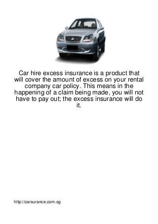 Car hire excess insurance is a product that
will cover the amount of excess on your rental
     company car policy. This means in the
happening of a claim being made, you will not
have to pay out; the excess insurance will do
                      it.




http://carsurance.com.sg
 
