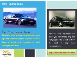 Car InsuranceCar Insurance TorontoPersonal auto insurance will cover you from those long and hefty repair bills as well as from the cost of any legal repercussions.Personal auto insurance safeguards you against financial losses if your car has been involved in an accident or gets damaged or stolen.http://www.insuremetoo.com