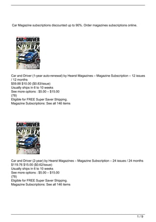 Car Magazine subscriptions discounted up to 90%. Order magazines subscriptions online.




Car and Driver (1-year auto-renewal) by Hearst Magazines – Magazine Subscription – 12 issues
/ 12 months
$59.88 $10.00 ($0.83/issue)
Usually ships in 6 to 10 weeks
See more options : $5.00 – $15.00
(78)
Eligible for FREE Super Saver Shipping.
Magazine Subscriptions: See all 146 items




Car and Driver (2-year) by Hearst Magazines – Magazine Subscription – 24 issues / 24 months
$119.76 $15.00 ($0.62/issue)
Usually ships in 6 to 10 weeks
See more options : $5.00 – $15.00
(78)
Eligible for FREE Super Saver Shipping.
Magazine Subscriptions: See all 146 items




                                                                                      1/9
 