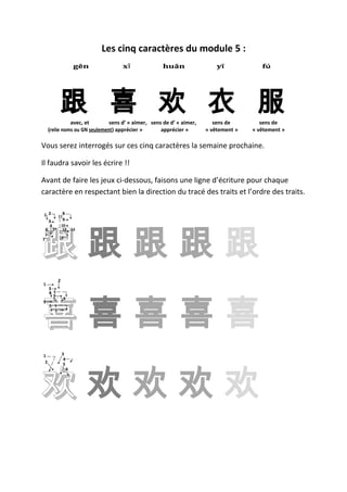 Les cinq caractères du module 5 :
                        gēn         xǐ              huān                  yī            fú




           跟 喜 欢 衣 服
               avec, et        sens d’ « aimer, sens de d’ « aimer,      sens de        sens de
     (relie noms ou GN seulement) apprécier »       apprécier »       « vêtement »   « vêtement »

Vous serez interrogés sur ces cinq caractères la semaine prochaine.

Il faudra savoir les écrire !!

Avant de faire les jeux ci-dessous, faisons une ligne d’écriture pour chaque
caractère en respectant bien la direction du tracé des traits et l’ordre des traits.

1 2  11
       8
       9




跟跟跟跟跟
  3
   4  10
 6 5   13 12

7




           2
1
     3




喜喜喜喜喜
     4 5
       6
       7       8
9
     1 1
       1




1              3
                4




欢欢欢欢欢
 2              5
                    6
 