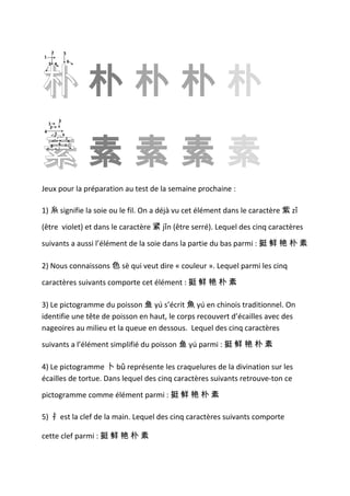 2           5
1




朴朴朴朴朴
                         6
    3 4




             3
    1
     2




素素素素素
4        5       6
                     7
             8       1
     9
                     0




Jeux pour la préparation au test de la semaine prochaine :

1) 糸 signifie la soie ou le fil. On a déjà vu cet élément dans le caractère 紫 zǐ

(être violet) et dans le caractère 紧 jǐn (être serré). Lequel des cinq caractères

suivants a aussi l’élément de la soie dans la partie du bas parmi : 挺 鲜 艳 朴 素

2) Nous connaissons 色 sè qui veut dire « couleur ». Lequel parmi les cinq

caractères suivants comporte cet élément : 挺 鲜 艳 朴 素

3) Le pictogramme du poisson 鱼 yú s’écrit 魚 yú en chinois traditionnel. On
identifie une tête de poisson en haut, le corps recouvert d’écailles avec des
nageoires au milieu et la queue en dessous. Lequel des cinq caractères

suivants a l’élément simplifié du poisson 鱼 yú parmi : 挺 鲜 艳 朴 素

4) Le pictogramme 卜 bǔ représente les craquelures de la divination sur les
écailles de tortue. Dans lequel des cinq caractères suivants retrouve-ton ce

pictogramme comme élément parmi : 挺 鲜 艳 朴 素

5) 扌 est la clef de la main. Lequel des cinq caractères suivants comporte

cette clef parmi : 挺 鲜 艳 朴 素
 
