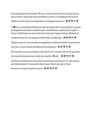 6) Le pictogramme du mouton 羊 nous montre l’animal avec les deux cornes
tout en haut. Lequel des cinq caractères suivants a ce pictogramme comme

élément entrant dans la composition du sinogramme parmi : 挺 鲜 艳 朴 素

7) 艷 est un caractère traditionnel. Devinez lequel des cinq caractères suivants
correspond à ce même caractère après simplification, sachant qu’il s’agit là
d’une simplification au sens strict du terme, sans l’ajout d’aucun élément en

remplacement d’un ou plusieurs élément(s) complexe(s) : 挺 鲜 艳 朴 素

8) Quels sont les trois caractères comportant un élément dont l’avant-dernier

trait est un trait vertical (parfaitement droit) parmi : 挺 鲜 艳 朴 素

9) Lequel de ces cinq caractères nous donne à un moment donné la sensation

du tracé des deux premiers traits du caractère 我 wǒ : 挺 鲜 艳 朴 素

10) Deux caractères ont trois traits horizontaux traversés par un trait vertical
qui dépasse pour l’un que par le bas et pour l’autre que par le haut.

Entourez ces deux caractères parmi : 挺 鲜 艳 朴 素
 