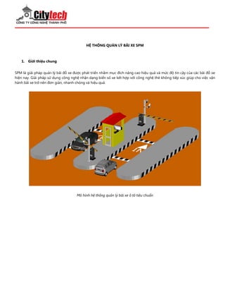 HỆ THỐNG QUẢN LÝ BÃI XE SPM 
1. Giới thiệu chung 
SPM là giải pháp quản lý bãi đỗ xe được phát triển nhằm mục đích nâng cao hiệu quả và mức độ tin cậy của các bãi đỗ xe hiện nay. Giải pháp sử dụng công nghệ nhận dạng biển số xe kết hợp với công nghệ thẻ không tiếp xúc giúp cho việc vận hành bãi xe trở nên đơn giản, nhanh chóng và hiệu quả. Mô hình hệ thống quản lý bãi xe ô tô tiêu chuẩn  