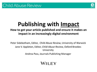 Publishing with Impact
How to get your article published and ensure it makes an
impact in an increasingly digital environment
Peter Sidebotham, Editor, Child Abuse Review, University of Warwick
Jane V. Appleton, Editor, Child Abuse Review, Oxford Brookes
University
Andrea Pass, Journals Publishing Manager
 