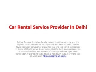 Car Rental Service Provider In Delhi
Saiday Tours of India is a family owned boutique agency and the
highest rated provider of luxury travel and tours in India. Saiday
Tours has been serving for a long time as the top travel companies
in India. With attractive travel deals. Get the best tour packages on
tours travel with us.We are one of the reputed tour operators-
travel agency providing India tours & holiday in India.For more info
pls visit us at http://saidaytours.com/
 