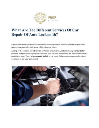 PROF
I r n K Ft M I T H
What Are The Different Services Of Car
Repair Of Auto Locksmith?
A good transportation system is required for our daily normal activities. Good transportation
system means vehicles such as cars, bikes, bus and other.
Among all the vehicles car is the most preferred one which is used extensively worldwide for
personal and professional purposes. Because, cars are used extensively, the requirement of car
repairing is huge. That's why car repair Suffolk or car repair Dallas or wherever your location is
necessary as per your convenient.
 