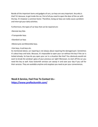 Beside all the important items and gadgets of cars, car keys are very important. Any why is
that? It's because, to get inside the car, first of all you need to open the door of the car with
the key. It's however a common factor. Therefore, losing car keys can really cause a problem
and interrupt your daily activities.
Furthermore, the types of car keys that can be repaired are-
>Remote key fobs
>Transponder keys
>Standard car keys
>Motorcycle and Motorbike keys.
>Van keys, truck keys etc.
As mentioned above, car repairing is not always about repairing the damaged part. Sometimes
it's about keys and locks. Because, it's impossible to open your car without the key if the car is
locked already. So how do you open your car in a situation like that? You obviously would not
want to break the window's glass of your precious car right! Moreover, to start off the car you
need the key as well. Auto locksmith services can swoop in and save your day if you call for
their services. They are available anytime and anyplace you need as per your conveniences.
Need A Service, Feel Free To Contact Us--
https;//www.proflocksmith.com/
 