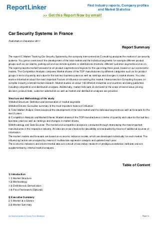 Find Industry reports, Company profiles
ReportLinker                                                                     and Market Statistics
                                             >> Get this Report Now by email!



Car Security Systems in France
Published on December 2011

                                                                                                           Report Summary

The report IC Market Tracking Car Security Systems by the company Interconnection Consulting analyzes the market of car security
systems. You get an overview of the development of the total market and the individual segments for example different product
groups such as car alarms, parking aid and car remote systems or distributions channels, different customer segments and so on.
The report presents market forecasts for all product segments and regions for the upcoming three years, based on our econometric
models. The Competition Analysis compares Market shares of the TOP manufacturers by different categories such as for product
groups in term of quantity and value for the last two business years as well as rankings and changes in market shares. You also
receive Information about the most important Factors of Influence concerning this market. Interconnection Consulting focuses on
complex industry oriented market research. Market studies on about 100 different industries and countries are being published,
including competition and distribution analyses. Additionally, market forecasts on demand for the areas of brand value, pricing
decision, product tests, customer satisfaction as well as market and distribution analyses are provided.


Structure and Methodology of the study
1)Market Structure: Definition and demarcation of market segments
2)Market Drivers: Executive summary of the most important factors of influence
3) Total Market Analyis: Overview about the development of the total market and the individual segments as well as forecasts for the
next 3 years
4) Competition Analysis and Market Shares: Market shares of the TOP manufacturers in terms of quantity and value for the last two
business years as well as rankings and changes in market shares.
5)Methodology and Data Sources: The market and competitive analysis is conducted through interviewing the most important
manufacturers in the respective industry. All data are cross-checked for plausibility and evaluated by means of additional sources of
information.
The market models and forecasts are based on economic indicator models, which are developed individually for each market. The
influencing factors are analyzed by means of multivariate regression analysis and updated each year.
The economic indicators and environmental data are a result of secondary research of prestigious statistical institutes and are
supplemented by internal market analyses.




                                                                                                           Table of Content

1) Introduction
1.1) Market Structure
1.2) Methodology
1.3) Definitions & Demarcation
1.4) Price Framework (Optional)


2) Executive Summary
2.1) Market at a Glance
2.2) Market Summary



Car Security Systems in France (From Slideshare)                                                                              Page 1/4
 