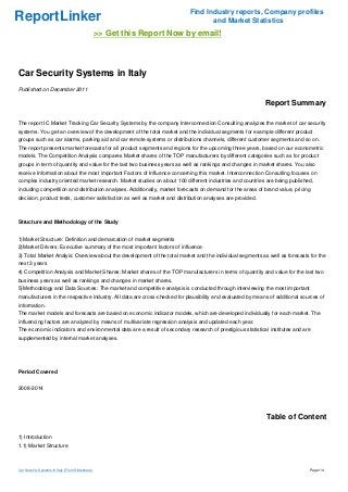 Find Industry reports, Company profiles
ReportLinker                                                                     and Market Statistics
                                                  >> Get this Report Now by email!



Car Security Systems in Italy
Published on December 2011

                                                                                                           Report Summary

The report IC Market Tracking Car Security Systems by the company Interconnection Consulting analyzes the market of car security
systems. You get an overview of the development of the total market and the individual segments for example different product
groups such as car alarms, parking aid and car remote systems or distributions channels, different customer segments and so on.
The report presents market forecasts for all product segments and regions for the upcoming three years, based on our econometric
models. The Competition Analysis compares Market shares of the TOP manufacturers by different categories such as for product
groups in term of quantity and value for the last two business years as well as rankings and changes in market shares. You also
receive Information about the most important Factors of Influence concerning this market. Interconnection Consulting focuses on
complex industry oriented market research. Market studies on about 100 different industries and countries are being published,
including competition and distribution analyses. Additionally, market forecasts on demand for the areas of brand value, pricing
decision, product tests, customer satisfaction as well as market and distribution analyses are provided.



Structure and Methodology of the Study


1)Market Structure: Definition and demarcation of market segments
2)Market Drivers: Executive summary of the most important factors of influence
3) Total Market Analyis: Overview about the development of the total market and the individual segments as well as forecasts for the
next 3 years
4) Competition Analysis and Market Shares: Market shares of the TOP manufacturers in terms of quantity and value for the last two
business years as well as rankings and changes in market shares.
5)Methodology and Data Sources: The market and competitive analysis is conducted through interviewing the most important
manufacturers in the respective industry. All data are cross-checked for plausibility and evaluated by means of additional sources of
information.
The market models and forecasts are based on economic indicator models, which are developed individually for each market. The
influencing factors are analyzed by means of multivariate regression analysis and updated each year.
The economic indicators and environmental data are a result of secondary research of prestigious statistical institutes and are
supplemented by internal market analyses.




Period Covered


2008-2014




                                                                                                           Table of Content

1) Introduction
1.1) Market Structure



Car Security Systems in Italy (From Slideshare)                                                                               Page 1/4
 