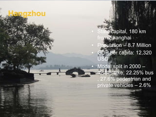 Hangzhou
• State capital, 180 km
from Shanghai
• Population – 8.7 Million
• GDP per capita: 12,320
USD
• Modal split in 2000 –
42.8% bike, 22.25% bus
, 27.6% pedestrian and
private vehicles – 2.6%
Hangzhou
 
