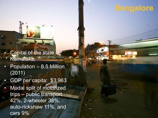 • Capital of the state of
Karnataka;
• Population – 8.5 Million
(2011)
• GDP per capita: $3,963
• Modal split of motorized
trips – public transport
42%, 2-wheeler 38%,
auto-rickshaw 11%, and
cars 9%
Bangalore
 