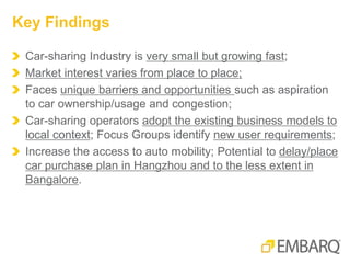Car-sharing Industry is very small but growing fast;
Market interest varies from place to place;
Faces unique barriers and opportunities such as aspiration
to car ownership/usage and congestion;
Car-sharing operators adopt the existing business models to
local context; Focus Groups identify new user requirements;
Increase the access to auto mobility; Potential to delay/place
car purchase plan in Hangzhou and to the less extent in
Bangalore.
Key Findings
 