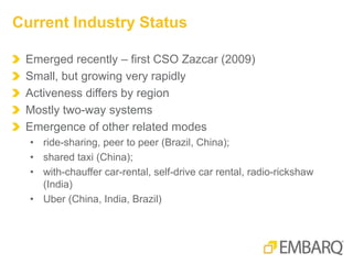 Emerged recently – first CSO Zazcar (2009)
Small, but growing very rapidly
Activeness differs by region
Mostly two-way systems
Emergence of other related modes
• ride-sharing, peer to peer (Brazil, China);
• shared taxi (China);
• with-chauffer car-rental, self-drive car rental, radio-rickshaw
(India)
• Uber (China, India, Brazil)
Current Industry Status
 