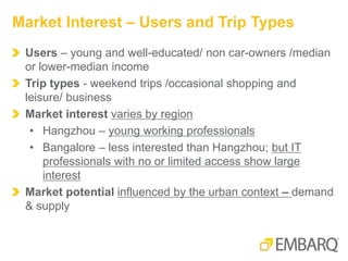 Users – young and well-educated/ non car-owners /median
or lower-median income
Trip types - weekend trips /occasional shopping and
leisure/ business
Market interest varies by region
• Hangzhou – young working professionals
• Bangalore – less interested than Hangzhou; but IT
professionals with no or limited access show large
interest
Market potential influenced by the urban context – demand
& supply
Market Interest – Users and Trip Types
 