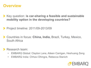 Key question: is car-sharing a feasible and sustainable
mobility option in the developing countries?
Project timeline: 2011/09-2013/09
Countries in focus: China, India, Brazil, Turkey, Mexico,
South Africa
Research team:
• EMBARQ Global: Clayton Lane, Aileen Carrigan, Heshuang Zeng
• EMBARQ India: Chhavi Dhingra, Rebecca Stanich
Overview
 