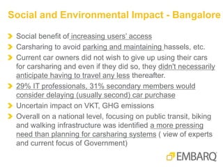 Social benefit of increasing users’ access
Carsharing to avoid parking and maintaining hassels, etc.
Current car owners did not wish to give up using their cars
for carsharing and even if they did so, they didn't necessarily
anticipate having to travel any less thereafter.
29% IT professionals, 31% secondary members would
consider delaying (usually second) car purchase
Uncertain impact on VKT, GHG emissions
Overall on a national level, focusing on public transit, biking
and walking infrastructure was identified a more pressing
need than planning for carsharing systems ( view of experts
and current focus of Government)
Social and Environmental Impact - Bangalore
 