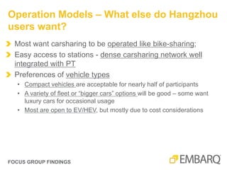 FOCUS GROUP FINDINGS
Most want carsharing to be operated like bike-sharing;
Easy access to stations - dense carsharing network well
integrated with PT
Preferences of vehicle types
• Compact vehicles are acceptable for nearly half of participants
• A variety of fleet or “bigger cars” options will be good – some want
luxury cars for occasional usage
• Most are open to EV/HEV, but mostly due to cost considerations
Operation Models – What else do Hangzhou
users want?
 