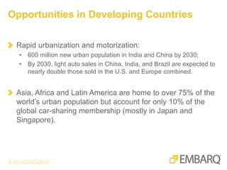 Rapid urbanization and motorization:
• 600 million new urban population in India and China by 2030;
• By 2030, light auto sales in China, India, and Brazil are expected to
nearly double those sold in the U.S. and Europe combined.
Asia, Africa and Latin America are home to over 75% of the
world’s urban population but account for only 10% of the
global car-sharing membership (mostly in Japan and
Singapore).
Opportunities in Developing Countries
BACKGROUND
 