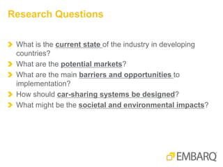 What is the current state of the industry in developing
countries?
What are the potential markets?
What are the main barriers and opportunities to
implementation?
How should car-sharing systems be designed?
What might be the societal and environmental impacts?
Research Questions
 