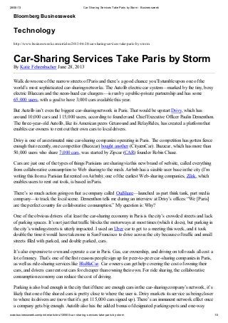 28/08/13 Car-Sharing Services Take Paris byStorm - Businessweek
www.businessweek.com/printer/articles/130500-car-sharing-services-take-paris-by-storm 1/3
Bloomberg Businessweek
Technology
http://www.businessweek.com/articles/2013-06-28/car-sharing-services-take-paris-by-storm
Car-Sharing Services Take Paris by Storm
By Katie Fehrenbacher June 28, 2013
Walk down one of the narrow streets of Paris and there’s a good chance you’ll stumble upon one of the
world’s most sophisticated car-sharing networks. The Autolib electric car system—marked by the tiny, boxy
electric Bluecars and the neon-hued car chargers—is run by a public-private partnership and has some
65,000 users, with a goal to have 3,000 cars available this year.
But Autolib isn’t even the biggest car-sharing network in Paris. That would be upstart Drivy, which has
around 10,000 cars and 115,000 users, according to founder and Chief Executive Officer Paulin Dementhon.
The three-year-old Autolib, like its American peers Getaround and RelayRides, has created a platform that
enables car owners to rent out their own cars to local drivers.
Drivy is one of an estimated nine car-sharing companies operating in Paris. The competition has gotten fierce
enough that recently, one competitor (Buzzcar) bought another (CityzenCar). Buzzcar, which has more than
50,000 users who share 7,000 cars, was started by Zipcar (CAR) founder Robin Chase.
Cars are just one of the types of things Parisians are sharing via this new brand of website, called everything
from collaborative consumption to Web sharing to the mesh. Airbnb has a sizable user base in the city (I’m
writing this from a Parisian flat rented on Airbnb); one of the earliest Web-sharing companies, Zilok, which
enables users to rent out tools, is based in Paris.
There’s so much action going on that a company called OuiShare—launched as part think tank, part media
company—to track the local scene. Dementhon tells me during an interview at Drivy’s offices: “We [Paris]
are the perfect country for collaborative consumption.” My question is: Why?
One of the obvious drivers of at least the car-sharing economy in Paris is the city’s crowded streets and lack
of parking spaces. It’s not just that traffic blocks the motorways at most times (which it does), but parking in
the city’s winding streets is utterly impacted. I used an Uber car to get to a meeting this week, and it took
double the time it would have taken me in San Francisco to drive across the city because of traffic and small
streets filled with parked, and double parked, cars.
It’s also expensive to own and operate a car in Paris. Gas, car ownership, and driving on toll roads all cost a
lot of money. That’s one of the first reasons people sign up for peer-to-peer car-sharing companies in Paris,
as well as ride-sharing services like BlaBlaCar. Car owners can get help covering the cost of owning their
cars, and drivers can rent out cars for cheaper than owning their own. For ride sharing, the collaborative
consumption economy can reduce the cost of driving.
Parking is also bad enough in the city that if there are enough cars in the car-sharing company’s network, it’s
likely that one of the shared cars is pretty close to where the user is. Drivy markets its service as being closer
to where its drivers are (now that it’s got 115,000 cars signed up). There’s an immanent network effect once
a company gets big enough. Autolib also has the added bonus of designated parking spots and one-way
 