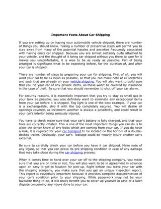 Important Facts About Car Shipping

If you are setting up on having your automobile vehicle shipped, there are number
of things you should know. Taking a number of preventive steps will permit you to
stay away from many of the potential hassles and anxieties frequently associated
with having one's car shipped. Because you are almost certainly quite attached to
your vehicle, and the thought of it being car shipped without you there to care for it
makes you uncomfortable, it is wise to be as ready as possible. Part of being
arranged is significant what to be expecting before, for the duration of, and after
your car is shipped.

There are number of steps to preparing your car for shipping. First of all, you will
want your car to be as clean as possible, so that you can make note of all scratches
and such that are already on your vehicle shipping. You will also want to build sure
that you rid your car of any private items, as these won’t be covered by insurance
in the case of theft. Be sure that you should remember to shut off your car alarm.

For security reasons, it is essentially important that you try to stay as small gas in
your tank as possible. you also definitely want to eliminate any exceptional items
from your car before it is shipped. Fog light is one of the best example. If your car
is a exchangeable, ship it with the top completely secured. You will desire all
openings covered, as inclement weather is always a possibility, and could result in
your car's interior being seriously injured.

You have to check make sure that your car's battery is fully charged, and that your
tires are correctly inflated. This is one of the most important things you can do is to
allow the driver know of any leaks which are coming from your car. If you do have
a leak, it is required for your car transport to be located on the bottom of a double-
decked trailer. Obviously, your car's leakage could be heavily injure another car's
external.

Be sure to carefully check your car before you have it car shipped. Make note of
any injure, so that you can prove its pre-shipping condition in case of any damage
that may take place during the car shipping process.

When it comes time to hand over your car off to the shipping company, you make
sure that you are on time or not. You will also want to be in agreement in advance
upon an easy-to-get-to location for pick-up. Right before you leave your car with
the shipping company, you make sure that you get an unique inspection report.
This report is essentially important because it provides complete documentation of
your car's condition prior to your shipping. While paperwork may not be your
favourite thing to do, it will really benefit you to cover up yourself in case of a later
dispute concerning any injure done to your car.
 