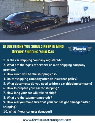 10 Questions You Should Keep In Mind
Before Shipping Your Car
1. Is the car shipping company registered?
2. What are the types of services an auto shipping company
provides?
3. How much will be the shipping cost?
4. Do car shipping company offer an insurance policy?
5. What documents do you need to hire a car shipping company?
6. How to prepare your car for shipping?
7. How long your car will take to ship?
8. What are the payment methods?
9. How will you make sure that your car has got damaged after
shipping?
10. What if your car gets damaged?
www.ferrisautotransport.com
 
