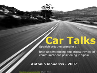 Car Talks
                              Spanish creative scenario :
                              brief understanding and critical review of
                              communications positioning in Spain




http://flickr.com/people/dieels69/ © Dylam Malam