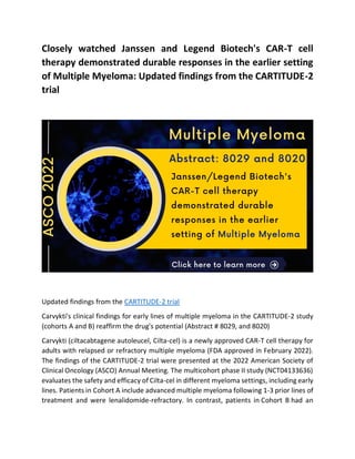 Closely watched Janssen and Legend Biotech's CAR-T cell
therapy demonstrated durable responses in the earlier setting
of Multiple Myeloma: Updated findings from the CARTITUDE-2
trial
Updated findings from the CARTITUDE-2 trial
Carvykti's clinical findings for early lines of multiple myeloma in the CARTITUDE-2 study
(cohorts A and B) reaffirm the drug's potential (Abstract # 8029, and 8020)
Carvykti (ciltacabtagene autoleucel, Cilta-cel) is a newly approved CAR-T cell therapy for
adults with relapsed or refractory multiple myeloma (FDA approved in February 2022).
The findings of the CARTITUDE-2 trial were presented at the 2022 American Society of
Clinical Oncology (ASCO) Annual Meeting. The multicohort phase II study (NCT04133636)
evaluates the safety and efficacy of Cilta-cel in different myeloma settings, including early
lines. Patients in Cohort A include advanced multiple myeloma following 1-3 prior lines of
treatment and were lenalidomide-refractory. In contrast, patients in Cohort B had an
 