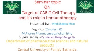Seminar topic
On
Target of CAR-T Cell Therapy
and it’s role in Immunotherapy
Presented by:- Mhd Shabbu Khan
Reg. no.- 21mpharm06
M.Pharm Pharmaceutical chemistry
Supervised by:- Dr. Vikram Deep Monga Sir
Department of pharmaceutical sciences and natural
products
Central University of Punjab Bathinda
 