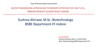 RECENT PROGRESSING APPROACHES TO IMPROVE EFFICIENCY OF CAR-T CELL
IMMUNOTHERAPY AGAINST SOLID TUMORS
Topic Of Review Report presentation
Sushma Ahirwar, M.Sc. Biotechnology
BSBE Department IIT-Indore
Presented By-
Sushma Ahirwar, Roll no. 2103171011
M.Sc. Biotechnology BSBE Department IIT-I
 