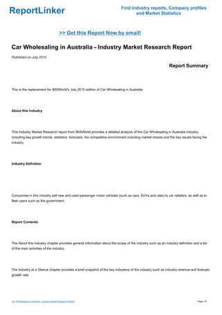 Find Industry reports, Company profiles
ReportLinker                                                                      and Market Statistics



                                              >> Get this Report Now by email!

Car Wholesaling in Australia - Industry Market Research Report
Published on July 2010

                                                                                                            Report Summary



This is the replacement for IBISWorld's July 2010 edition of Car Wholesaling in Australia




About this Industry




This Industry Market Research report from IBISWorld provides a detailed analysis of the Car Wholesaling in Australia industry,
including key growth trends, statistics, forecasts, the competitive environment including market shares and the key issues facing the
industry.




Industry Definition




Companies in this industry sell new and used passenger motor vehicles (such as cars, SUVs and utes) to car retailers, as well as to
fleet users such as the government.




Report Contents




The About this Industry chapter provides general information about the scope of the industry such as an industry definition and a list
of the main activities of the industry.




The Industry at a Glance chapter provides a brief snapshot of the key indicators of the industry such as industry revenue and forecast
growth rate.




Car Wholesaling in Australia - Industry Market Research Report                                                                 Page 1/5
 