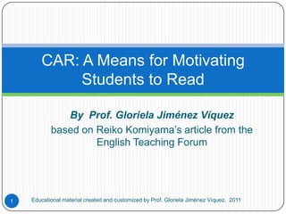 By  Prof. Gloriela Jiménez Víquez based on Reiko Komiyama’s article from the English Teaching Forum CAR: A Means for Motivating Students to Read Educational material created and customized by Prof. Gloriela Jiménez Víquez.  2011 1 
