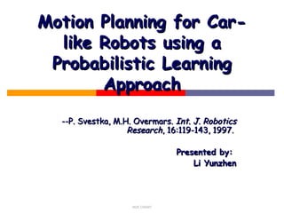 NUS CS5247
Motion Planning for Car-Motion Planning for Car-
like Robots using alike Robots using a
Probabilistic LearningProbabilistic Learning
ApproachApproach
--P. Svestka, M.H. Overmars.--P. Svestka, M.H. Overmars. Int. J. RoboticsInt. J. Robotics
ResearchResearch, 16:119-143, 1997., 16:119-143, 1997.
Presented by:Presented by:
Li YunzhenLi Yunzhen
 