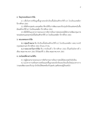 2
2. วัตถุประสงค์ของการวิจัย
2.1 เพื่อวิเคราะห์ข้อมูลพื้นฐานของนักเรียนชั้นมัธยมศึกษาปีที่ 6/1 โรงเรียนเทพลีลา
ปีการศึกษา 2561
2.2 เพื่อศึกษาจุดเด่น และจุดด้อย ที่ควรได้รับการพัฒนาและปรับปรุงนักเรียนแต่ละคนในชั้น
มัธยมศึกษาปีที่ 6/1 โรงเรียนเทพลีลา ปีการศึกษา 2561
2.3 เพื่อใช้เป็นแนวทางการออกแบบการจัดการเรียนการสอนของครูให้สามารถพัฒนาคุณภาพ
ของแต่ละคนและทุกคนในชั้นมัธยมศึกษาปีที่ 6/1 โรงเรียนเทพลีลา ปีการศึกษา 2561
3. ขอบเขตของการวิจัย
3.1 กลุ่มเป้าหมาย คือ นักเรียนชั้นมัธยมศึกษาปีที่ 6/1 โรงเรียนเทพลีลา เขตบางกะปิ
กรุงเทพมหานคร ปีการศึกษา 2561 จานวน 37 คน
3.2 ระยะเวลาในการวิจัย คือ ภาคเรียนที่ 1 ปีการศึกษา 2561 ตั้งแต่วันอังคารที่ 1
เดือน พฤษภาคม พ.ศ. 2561 ถึงวันศุกร์ที่ 11 เดือน พฤษภาคม พ.ศ. 2561
4. ประโยชน์ที่คาดว่าจะได้รับ
4.1 ครูผู้สอนสามารถออกแบบการจัดกิจกรรมการเรียนการสอนให้เหมาะสมกับนักเรียน
4.2 แนวทางการเตรียมความพร้อมและพื้นฐานของนักเรียนจะเรียนเรื่องใหม่แนวทางการ
วางแผนพัฒนาและปรับปรุง นักเรียนให้สอดคล้องกับจุดเด่น จุดด้อยของผู้เรียนต่อไป
 