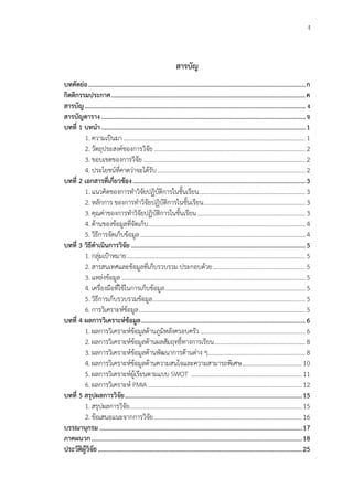 ง
สารบัญ
บทคัดย่อ...................................................................................................................................ก
กิตติกรรมประกาศ.....................................................................................................................ค
สารบัญ..................................................................................................................................... ง
สารบัญตาราง...........................................................................................................................จ
บทที่ 1 บทนา...........................................................................................................................1
1. ความเป็นมา......................................................................................................................1
2. วัตถุประสงค์ของการวิจัย ..................................................................................................2
3. ขอบเขตของการวิจัย.........................................................................................................2
4. ประโยชน์ที่คาดว่าจะได้รับ................................................................................................2
บทที่ 2 เอกสารที่เกี่ยวข้อง........................................................................................................3
1. แนวคิดของการทาวิจัยปฏิบัติการในชั้นเรียน.....................................................................3
2. หลักการ ของการทาวิจัยปฏิบัติการในชั้นเรียน..................................................................3
3. คุณค่าของการทาวิจัยปฏิบัติการในชั้นเรียน......................................................................3
4. ด้านของข้อมูลที่จัดเก็บ......................................................................................................4
5. วิธีการจัดเก็บข้อมูล...........................................................................................................4
บทที่ 3 วิธีดาเนินการวิจัย .........................................................................................................5
1. กลุ่มเป้าหมาย....................................................................................................................5
2. สารสนเทศและข้อมูลที่เก็บรวบรวม ประกอบด้วย............................................................5
3. แหล่งข้อมูล .......................................................................................................................5
4. เครื่องมือที่ใช้ในการเก็บข้อมูล...........................................................................................5
5. วิธีการเก็บรวบรวมข้อมูล...................................................................................................5
6. การวิเคราะห์ข้อมูล............................................................................................................5
บทที่ 4 ผลการวิเคราะห์ข้อมูล...................................................................................................6
1. ผลการวิเคราะห์ข้อมูลด้านภูมิหลังครอบครัว ....................................................................6
2. ผลการวิเคราะห์ข้อมูลด้านผลสัมฤทธิ์ทางการเรียน...........................................................8
3. ผลการวิเคราะห์ข้อมูลด้านพัฒนาการด้านต่าง ๆ...............................................................8
4. ผลการวิเคราะห์ข้อมูลด้านความสนใจและความสามารถพิเศษ.......................................10
5. ผลการวิเคราะห์ผู้เรียนตามแบบ SWOT ........................................................................11
6. ผลการวิเคราะห์ PMIA ....................................................................................................12
บทที่ 5 สรุปผลการวิจัย...........................................................................................................15
1. สรุปผลการวิจัย................................................................................................................15
2. ข้อเสนอแนะจากการวิจัย................................................................................................16
บรรณานุกรม ..........................................................................................................................17
ภาคผนวก...............................................................................................................................18
ประวัติผู้วิจัย...........................................................................................................................25
 
