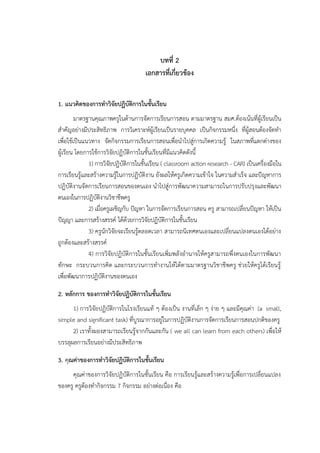 บทที่ 2
เอกสารที่เกี่ยวข้อง
1. แนวคิดของการทาวิจัยปฏิบัติการในชั้นเรียน
มาตรฐานคุณภาพครูในด้านการจัดการเรียนการสอน ตามมาตรฐาน สมศ.ต้องเน้นที่ผู้เรียนเป็น
สาคัญอย่างมีประสิทธิภาพ การวิเคราะห์ผู้เรียนเป็นรายบุคคล เป็นกิจกรรมหนึ่ง ที่ผู้สอนต้องจัดทา
เพื่อใช้เป็นแนวทาง จัดกิจกรรมการเรียนการสอนเพื่อนาไปสู่การเกิดความรู้ ในสภาพที่แตกต่างของ
ผู้เรียน โดยการใช้การวิจัยปฏิบัติการในชั้นเรียนที่มีแนวคิดดังนี้
1) การวิจัยปฏิบัติการในชั้นเรียน ( classroom action research - CAR) เป็นเครื่องมือใน
การเรียนรู้และสร้างความรู้ในการปฏิบัติงาน ยังผลให้ครูเกิดความเข้าใจ ในความสาเร็จ และปัญหาการ
ปฏิบัติงานจัดการเรียนการสอนของตนเอง นาไปสู่การพัฒนาความสามารถในการปรับปรุงและพัฒนา
ตนเองในการปฏิบัติงานวิชาชีพครู
2) เมื่อครูเผชิญกับ ปัญหา ในการจัดการเรียนการสอน ครู สามารถเปลี่ยนปัญหา ให้เป็น
ปัญญา และการสร้างสรรค์ ได้ด้วยการวิจัยปฏิบัติการในชั้นเรียน
3) ครูนักวิจัยจะเรียนรู้ตลอดเวลา สามารถนิเทศตนเองและเปลี่ยนแปลงตนเองได้อย่าง
ถูกต้องและสร้างสรรค์
4) การวิจัยปฏิบัติการในชั้นเรียนเพิ่มพลังอานาจให้ครูสามารถพึ่งตนเองในการพัฒนา
ทักษะ กระบวนการคิด และกระบวนการทางานให้ได้ตามมาตรฐานวิชาชีพครู ช่วยให้ครูได้เรียนรู้
เพื่อพัฒนาการปฏิบัติงานของตนเอง
2. หลักการ ของการทาวิจัยปฏิบัติการในชั้นเรียน
1) การวิจัยปฏิบัติการในโรงเรียนแท้ ๆ ต้องเป็น งานที่เล็ก ๆ ง่าย ๆ และมีคุณค่า (a small,
simple and significant task) ที่บูรณาการอยู่ในการปฏิบัติงานการจัดการเรียนการสอนปกติของครู
2) เราทั้งผองสามารถเรียนรู้จากกันและกัน ( we all can learn from each others) เพื่อให้
บรรลุผลการเรียนอย่างมีประสิทธิภาพ
3. คุณค่าของการทาวิจัยปฏิบัติการในชั้นเรียน
คุณค่าของการวิจัยปฏิบัติการในชั้นเรียน คือ การเรียนรู้และสร้างความรู้เพื่อการเปลี่ยนแปลง
ของครู ครูต้องทากิจกรรม 7 กิจกรรม อย่างต่อเนื่อง คือ
 