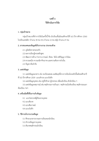 บทที่ 3
วิธีดาเนินการวิจัย
1. กลุ่มเป้าหมาย
กลุ่มเป้าหมายที่ทาการวิจัยในครั้งนี้ คือ นักเรียนชั้นมัธยมศึกษาปีที่ 6/2 ปีการศึกษา 2560
โรงเรียนเทพลีลา จานวน 39 คน ชาย จานวน 12 คน หญิง จานวน 27 คน
2. สารสนเทศและข้อมูลที่เก็บรวบรวม ประกอบด้วย
2.1 ภูมิหลังทางครอบครัว
2.2 ผลการเรียนรู้ตามหลักสูตร
2.3 พัฒนาการด้าน ร่างกาย อารมณ์ สังคม จิตใจ สติปัญญา ค่านิยม
2.4 ความสนใจ ความถนัด ศักยภาพ และความต้องการจาเป็น
2.5 ปัญหา/ข้อจากัด
3. แหล่งข้อมูล
3.1 แหล่งข้อมูลเอกสาร เช่น ระเบียนสะสม ผลสัมฤทธิ์ทางการเรียนในระดับชั้นมัธยมศึกษาปี
ที่ 5/2 ปีการศึกษา 2559 แบบสารวจ แบบบันทึก
3.2 แหล่งข้อมูลบุคคล เช่น ครูที่ปรึกษา ผู้ปกครอง เพื่อนนักเรียน ตัวนักเรียน ฯ
3.3 แหล่งข้อมูลเหตุการณ์ เช่น พฤติกรรมการเข้าแถว พฤติกรรมในห้องเรียน พฤติกรรมนอก
ห้องเรียน ฯลฯ
4. เครื่องมือที่ใช้ในการเก็บข้อมูล
4.1 แบบวิเคราะห์ผู้เรียนรายบุคคล
4.2 แบบสังเกต
4.3 แบบสัมภาษณ์
4.4 แบบบันทึก
5. วิธีการเก็บรวบรวมข้อมูล
5.1 ศึกษาเอกสารจากผลการเรียนของนักเรียน
5.2 สารวจข้อมูลรายบุคคล
5.3 สังเกตพฤติกรรมนักเรียน
 