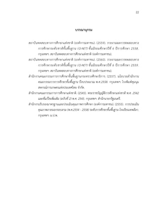 22
บรรณานุกรม
สถาบันทดสอบทางการศึกษาแห่งชาติ (องค์การมหาชน). (2559). รายงานผลการทดสอบทาง
การศึกษาระดับชาติขั้นพื้นฐาน (O-NET) ชั้นมัธยมศึกษาปีที่ 6 ปีการศึกษา 2558.
กรุงเทพฯ: สถาบันทดสอบทางการศึกษาแห่งชาติ (องค์การมหาชน).
สถาบันทดสอบทางการศึกษาแห่งชาติ (องค์การมหาชน). (2560). รายงานผลการทดสอบทาง
การศึกษาระดับชาติขั้นพื้นฐาน (O-NET) ชั้นมัธยมศึกษาปีที่ 6 ปีการศึกษา 2559.
กรุงเทพฯ: สถาบันทดสอบทางการศึกษาแห่งชาติ (องค์การมหาชน).
สานักงานคณะกรรมการการศึกษาขั้นพื้นฐานกระทรวงศึกษาธิการ. (2557). นโยบายสานักงาน
คณะกรรมการการศึกษาขั้นพื้นฐาน ปีงบประมาณ พ.ศ.2558. กรุงเทพฯ: โรงพิมพ์ชุมนุม
สหกรณ์การเกษตรแห่งประเทศไทย จากัด.
สานักงานคณะกรรมการการศึกษาแห่งชาติ. (2545). พระราชบัญญัติการศึกษาแห่งชาติ พ.ศ. 2542
และที่แก้ไขเพิ่มเติม (ฉบับที่ 2) พ.ศ. 2545. กรุงเทพฯ: สานักนายกรัฐมนตรี.
สานักงานรับรองมาตรฐานและประเมินคุณภาพการศึกษา (องค์การมหาชน). (2555). การประเมิน
คุณภาพภายนอกรอบสาม (พ.ศ.2554 - 2558) ระดับการศึกษาขั้นพื้นฐาน โรงเรียนเทพลีลา.
กรุงเทพฯ: ม.ป.พ.
 