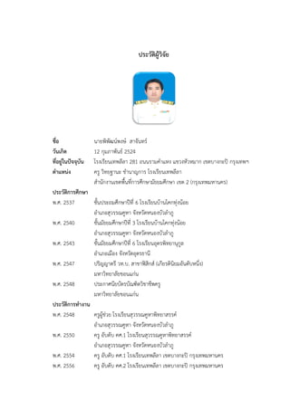 ประวัติผู้วิจัย
ชื่อ นายพิพัฒน์พงษ์ สาจันทร์
วันเกิด 12 กุมภาพันธ์ 2524
ที่อยู่ในปัจจุบัน โรงเรียนเทพลีลา 281 ถนนรามคาแหง แขวงหัวหมาก เขตบางกะปิ กรุงเทพฯ
ตาแหน่ง ครู วิทยฐานะ ชานาญการ โรงเรียนเทพลีลา
สานักงานเขตพื้นที่การศึกษามัธยมศึกษา เขต 2 (กรุงเทพมหานคร)
ประวัติการศึกษา
พ.ศ. 2537 ชั้นประถมศึกษาปีที่ 6 โรงเรียนบ้านโคกทุ่งน้อย
อาเภอสุวรรณคูหา จังหวัดหนองบัวลาภู
พ.ศ. 2540 ชั้นมัธยมศึกษาปีที่ 3 โรงเรียนบ้านโคกทุ่งน้อย
อาเภอสุวรรณคูหา จังหวัดหนองบัวลาภู
พ.ศ. 2543 ชั้นมัธยมศึกษาปีที่ 6 โรงเรียนอุดรพิทยานุกูล
อาเภอเมือง จังหวัดอุดรธานี
พ.ศ. 2547 ปริญญาตรี วท.บ. สาขาฟิสิกส์ (เกียรตินิยมอันดับหนึ่ง)
มหาวิทยาลัยขอนแก่น
พ.ศ. 2548 ประกาศนียบัตรบัณฑิตวิชาชีพครู
มหาวิทยาลัยขอนแก่น
ประวัติการทางาน
พ.ศ. 2548 ครูผู้ช่วย โรงเรียนสุวรรณคูหาพิทยาสรรค์
อาเภอสุวรรณคูหา จังหวัดหนองบัวลาภู
พ.ศ. 2550 ครู อับดับ คศ.1 โรงเรียนสุวรรณคูหาพิทยาสรรค์
อาเภอสุวรรณคูหา จังหวัดหนองบัวลาภู
พ.ศ. 2554 ครู อับดับ คศ.1 โรงเรียนเทพลีลา เขตบางกะปิ กรุงเทพมหานคร
พ.ศ. 2556 ครู อับดับ คศ.2 โรงเรียนเทพลีลา เขตบางกะปิ กรุงเทพมหานคร
 