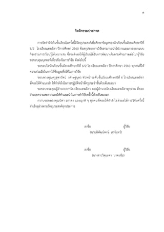 ค
กิตติกรรมประกาศ
การจัดทาวิจัยในชั้นเรียนในครั้งนี้มีวัตถุประสงค์เพื่อศึกษาข้อมูลของนักเรียนชั้นมัธยมศึกษาปีที่
6/2 โรงเรียนเทพลีลา ปีการศึกษา 2560 ข้อสรุปของการวิจัยสามารถนาไปวางแผนการออกแบบ
กิจกรรมการเรียนรู้ให้เหมาะสม ซึ่งจะส่งผลให้ผู้เรียนได้รับการพัฒนาเต็มตามศักยภาพต่อไป ผู้วิจัย
ขอขอบคุณบุคคลที่เกี่ยวข้องในการวิจัย ดังต่อไปนี้
ขอขอบใจนักเรียนชั้นมัธยมศึกษาปีที่ 6/2 โรงเรียนเทพลีลา ปีการศึกษา 2560 ทุกคนที่ให้
ความร่วมมือในการให้ข้อมูลเพื่อใช้ในการวิจัย
ขอบพระคุณครูจุฑารัตน์ เศรษฐบุตร หัวหน้าระดับชั้นมัธยมศึกษาปีที่ 6 โรงเรียนเทพลีลา
ที่คอยให้คาแนะนา ให้กาลังใจในการปฏิบัติหน้าที่ครูประจาชั้นด้วยดีเสมอมา
ขอขอบพระคุณผู้อานวยการโรงเรียนเทพลีลา รองผู้อานวยโรงเรียนเทพลีลาทุกท่าน ที่คอย
อานวยความสะดวกและให้คาแนะนาในการทาวิจัยครั้งนี้ด้วยดีเสมอมา
กราบขอบพระคุณบิดา มารดา และญาติ ๆ ทุกคนที่คอยให้กาลังใจส่งผลให้การวิจัยครั้งนี้
สาเร็จลุล่วงตามวัตถุประสงค์ทุกประการ
ลงชื่อ ผู้วิจัย
(นายพิพัฒน์พงษ์ สาจันทร์)
ลงชื่อ ผู้วิจัย
(นางสาววิดยะดา นาคะชัย)
 